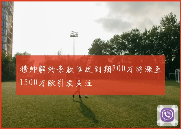 穆帅解约条款临近到期700万将涨至1500万欧引发关注