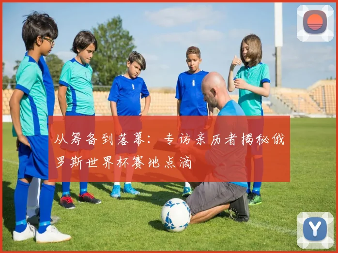 从筹备到落幕：专访亲历者揭秘俄罗斯世界杯赛地点滴
