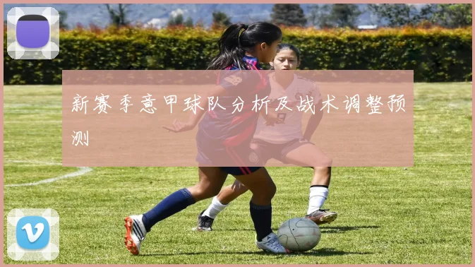 新赛季意甲球队分析及战术调整预测