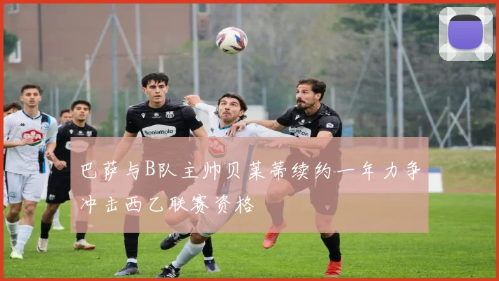 巴萨与B队主帅贝莱蒂续约一年力争冲击西乙联赛资格
