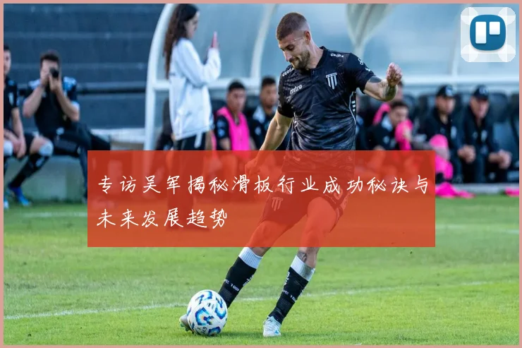 专访吴军揭秘滑板行业成功秘诀与未来发展趋势