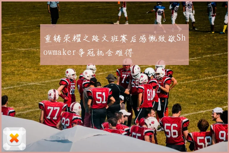 重铸荣耀之路文班赛后感慨致敬Showmaker争冠机会难得